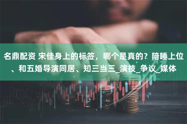 名鼎配资 宋佳身上的标签，哪个是真的？陪睡上位、和五婚导演同居、知三当三_演技_争议_媒体