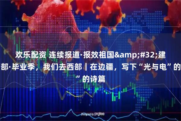 欢乐配资 连续报道·报效祖国 建功西部·毕业季，我们去西部｜在边疆，写下“光与电”的诗篇