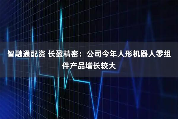 智融通配资 长盈精密：公司今年人形机器人零组件产品增长较大