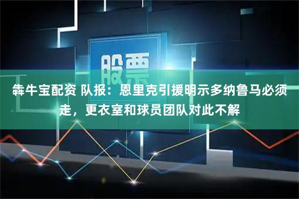 犇牛宝配资 队报：恩里克引援明示多纳鲁马必须走，更衣室和球员团队对此不解