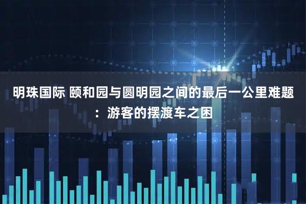 明珠国际 颐和园与圆明园之间的最后一公里难题：游客的摆渡车之困