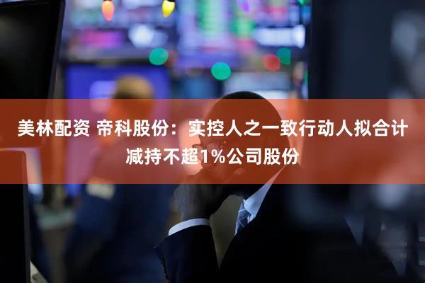美林配资 帝科股份：实控人之一致行动人拟合计减持不超1%公司股份