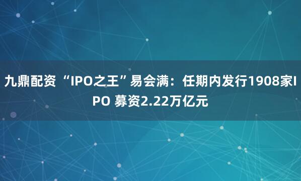 九鼎配资 “IPO之王”易会满：任期内发行1908家IPO 募资2.22万亿元