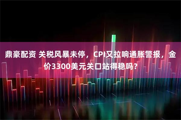 鼎豪配资 关税风暴未停，CPI又拉响通胀警报，金价3300美元关口站得稳吗？