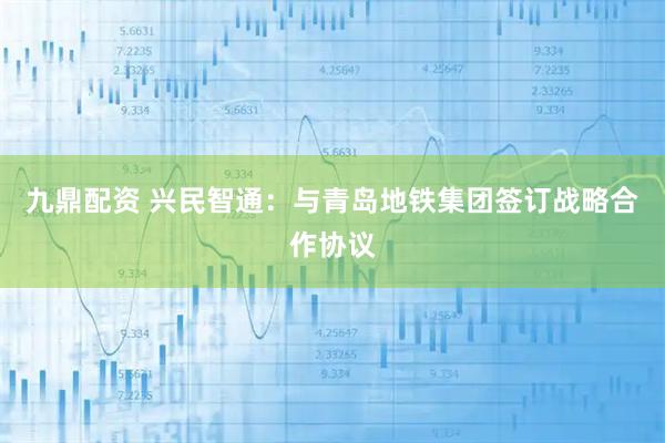 九鼎配资 兴民智通：与青岛地铁集团签订战略合作协议