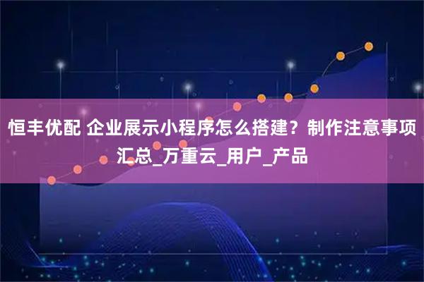 恒丰优配 企业展示小程序怎么搭建？制作注意事项汇总_万重云_用户_产品