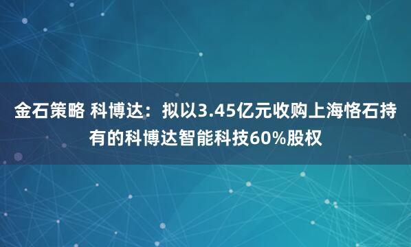 金石策略 科博达：拟以3.45亿元收购上海恪石持有的科博达智能科技60%股权