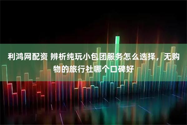利鸿网配资 辨析纯玩小包团服务怎么选择，无购物的旅行社哪个口碑好
