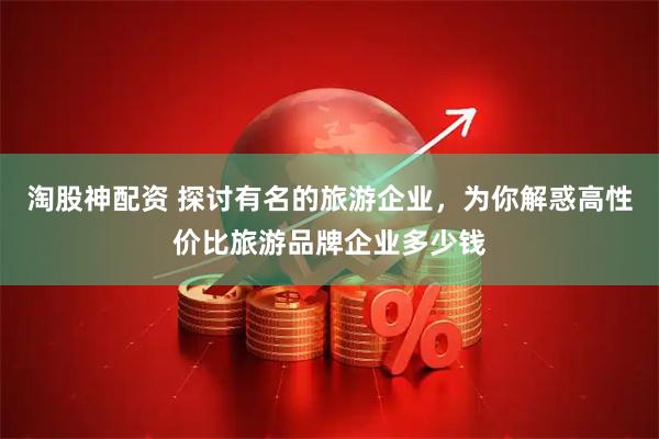淘股神配资 探讨有名的旅游企业，为你解惑高性价比旅游品牌企业多少钱