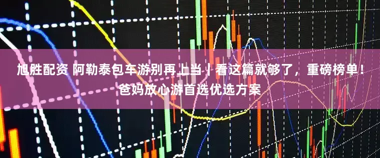 旭胜配资 阿勒泰包车游别再上当｜看这篇就够了，重磅榜单！爸妈放心游首选优选方案