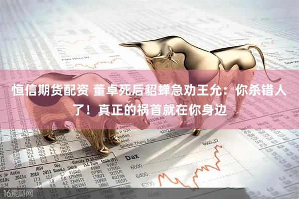 恒信期货配资 董卓死后貂蝉急劝王允:你杀错人了!真正的祸首就在你身边