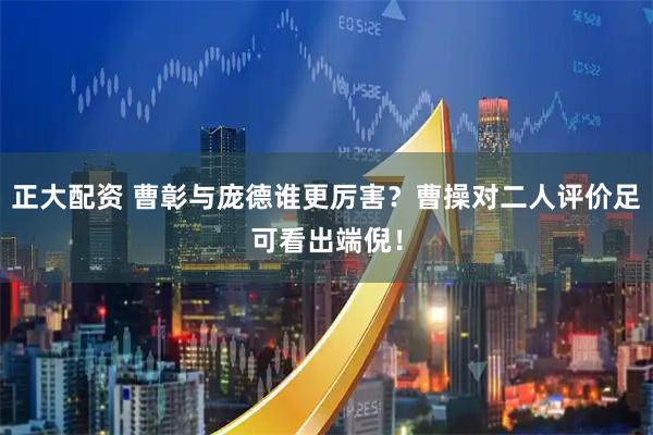正大配资 曹彰与庞德谁更厉害？曹操对二人评价足可看出端倪！