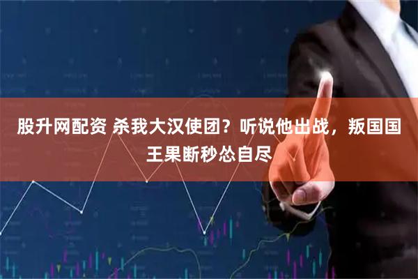 股升网配资 杀我大汉使团？听说他出战，叛国国王果断秒怂自尽