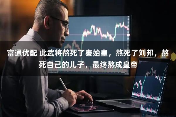 富通优配 此武将熬死了秦始皇，熬死了刘邦，熬死自己的儿子，最终熬成皇帝