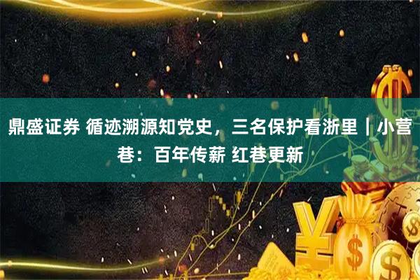 鼎盛证券 循迹溯源知党史，三名保护看浙里｜小营巷：百年传薪 红巷更新